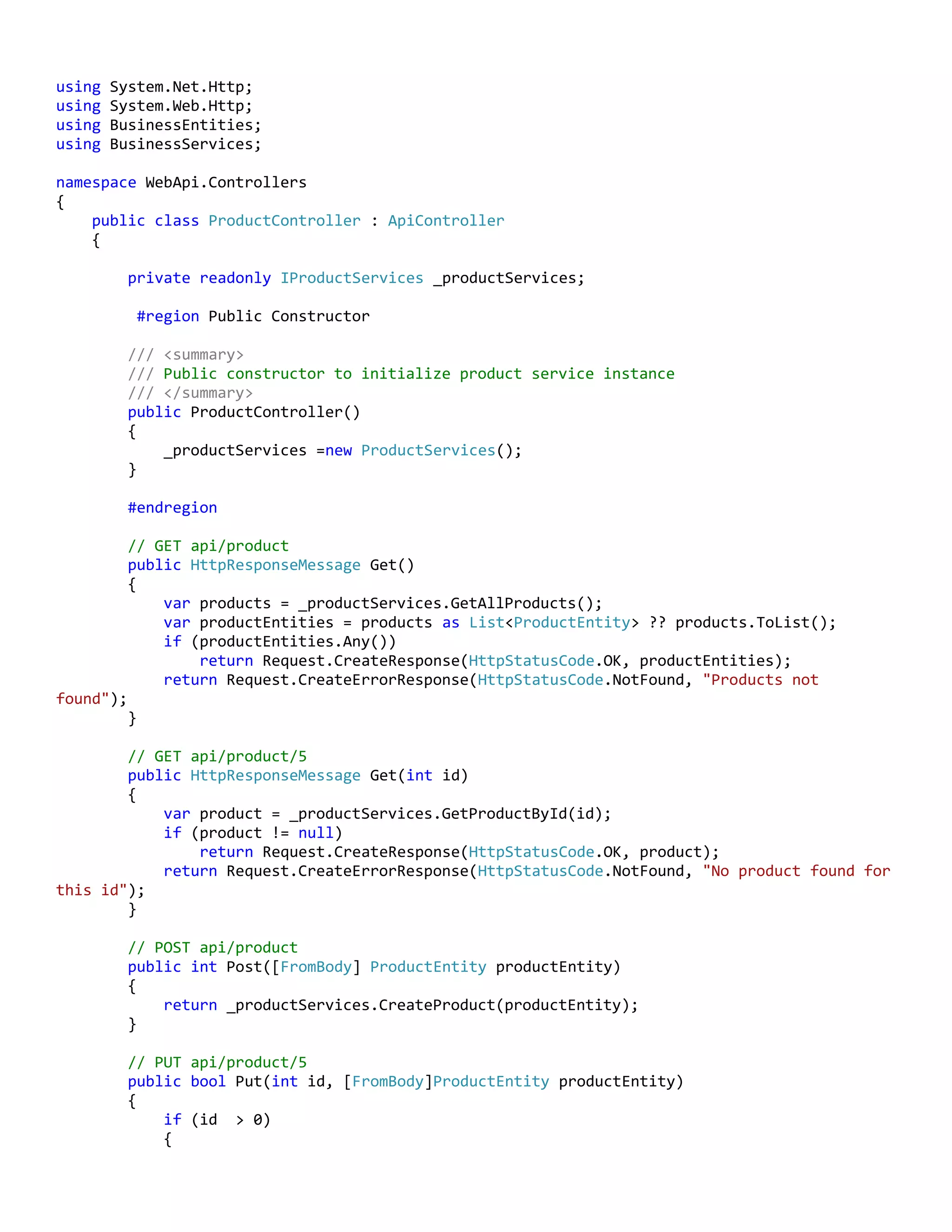 using System.Net.Http;
using System.Web.Http;
using BusinessEntities;
using BusinessServices;
namespace WebApi.Controllers
{
public class ProductController : ApiController
{
private readonly IProductServices _productServices;
#region Public Constructor
/// <summary>
/// Public constructor to initialize product service instance
/// </summary>
public ProductController()
{
_productServices =new ProductServices();
}
#endregion
// GET api/product
public HttpResponseMessage Get()
{
var products = _productServices.GetAllProducts();
var productEntities = products as List<ProductEntity> ?? products.ToList();
if (productEntities.Any())
return Request.CreateResponse(HttpStatusCode.OK, productEntities);
return Request.CreateErrorResponse(HttpStatusCode.NotFound, "Products not
found");
}
// GET api/product/5
public HttpResponseMessage Get(int id)
{
var product = _productServices.GetProductById(id);
if (product != null)
return Request.CreateResponse(HttpStatusCode.OK, product);
return Request.CreateErrorResponse(HttpStatusCode.NotFound, "No product found for
this id");
}
// POST api/product
public int Post([FromBody] ProductEntity productEntity)
{
return _productServices.CreateProduct(productEntity);
}
// PUT api/product/5
public bool Put(int id, [FromBody]ProductEntity productEntity)
{
if (id > 0)
{
 
