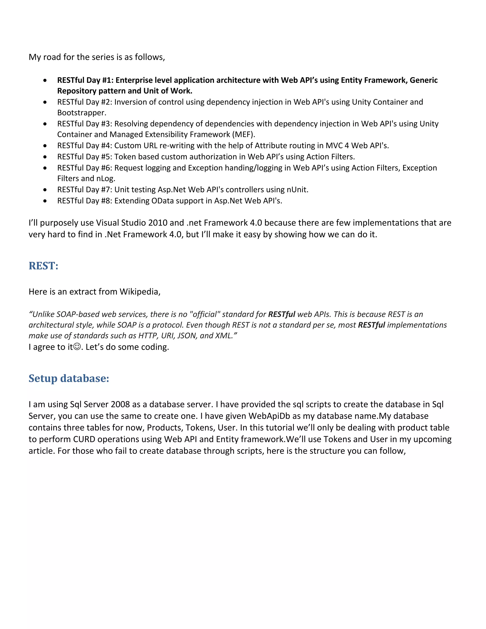 My road for the series is as follows,
 RESTful Day #1: Enterprise level application architecture with Web API’s using Entity Framework, Generic
Repository pattern and Unit of Work.
 RESTful Day #2: Inversion of control using dependency injection in Web API's using Unity Container and
Bootstrapper.
 RESTful Day #3: Resolving dependency of dependencies with dependency injection in Web API's using Unity
Container and Managed Extensibility Framework (MEF).
 RESTful Day #4: Custom URL re-writing with the help of Attribute routing in MVC 4 Web API's.
 RESTful Day #5: Token based custom authorization in Web API’s using Action Filters.
 RESTful Day #6: Request logging and Exception handing/logging in Web API’s using Action Filters, Exception
Filters and nLog.
 RESTful Day #7: Unit testing Asp.Net Web API's controllers using nUnit.
 RESTful Day #8: Extending OData support in Asp.Net Web API's.
I’ll purposely use Visual Studio 2010 and .net Framework 4.0 because there are few implementations that are
very hard to find in .Net Framework 4.0, but I’ll make it easy by showing how we can do it.
REST:
Here is an extract from Wikipedia,
“Unlike SOAP-based web services, there is no "official" standard for RESTful web APIs. This is because REST is an
architectural style, while SOAP is a protocol. Even though REST is not a standard per se, most RESTful implementations
make use of standards such as HTTP, URI, JSON, and XML.”
I agree to it. Let’s do some coding.
Setup database:
I am using Sql Server 2008 as a database server. I have provided the sql scripts to create the database in Sql
Server, you can use the same to create one. I have given WebApiDb as my database name.My database
contains three tables for now, Products, Tokens, User. In this tutorial we’ll only be dealing with product table
to perform CURD operations using Web API and Entity framework.We’ll use Tokens and User in my upcoming
article. For those who fail to create database through scripts, here is the structure you can follow,
 