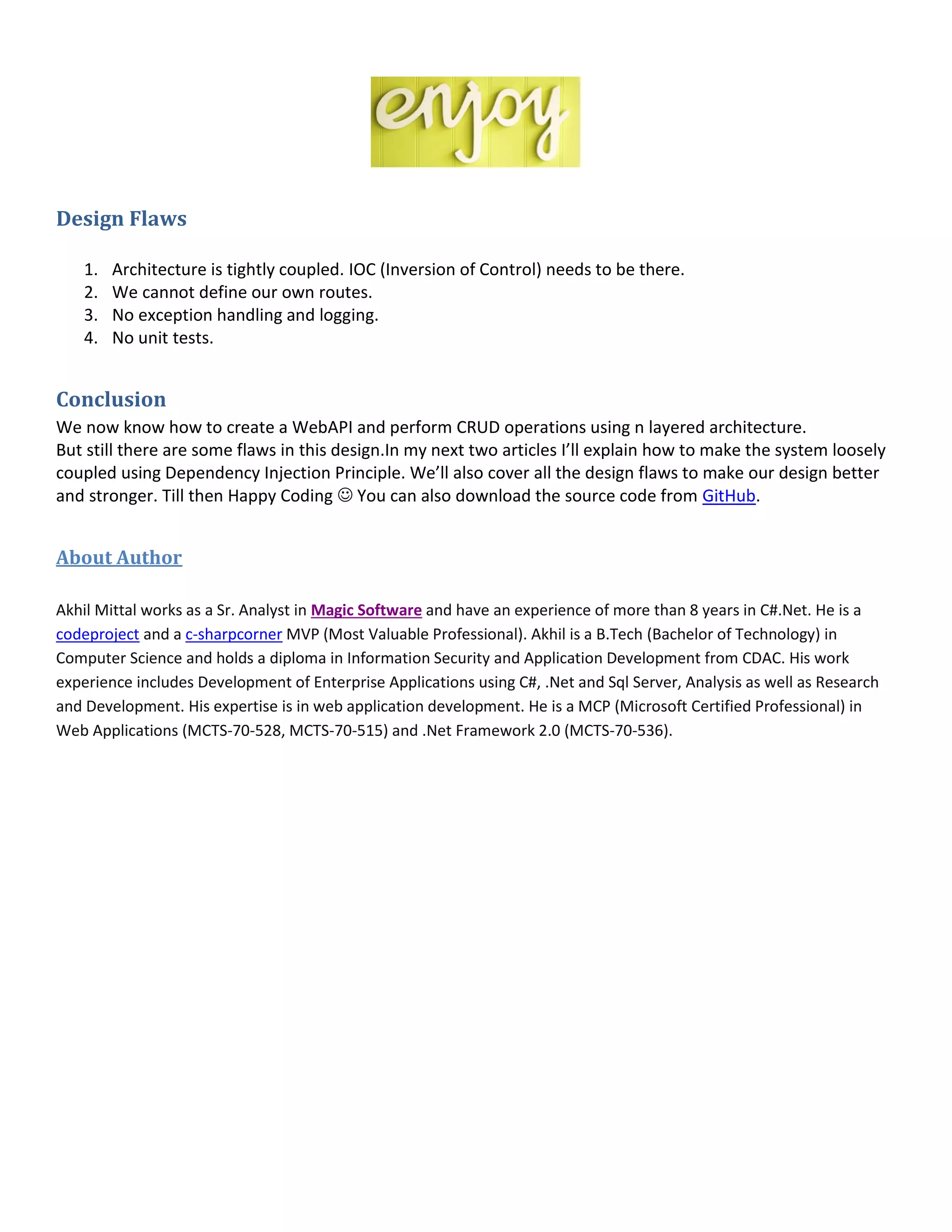 Design Flaws
1. Architecture is tightly coupled. IOC (Inversion of Control) needs to be there.
2. We cannot define our own routes.
3. No exception handling and logging.
4. No unit tests.
Conclusion
We now know how to create a WebAPI and perform CRUD operations using n layered architecture.
But still there are some flaws in this design.In my next two articles I’ll explain how to make the system loosely
coupled using Dependency Injection Principle. We’ll also cover all the design flaws to make our design better
and stronger. Till then Happy Coding  You can also download the source code from GitHub.
About Author
Akhil Mittal works as a Sr. Analyst in Magic Software and have an experience of more than 8 years in C#.Net. He is a
codeproject and a c-sharpcorner MVP (Most Valuable Professional). Akhil is a B.Tech (Bachelor of Technology) in
Computer Science and holds a diploma in Information Security and Application Development from CDAC. His work
experience includes Development of Enterprise Applications using C#, .Net and Sql Server, Analysis as well as Research
and Development. His expertise is in web application development. He is a MCP (Microsoft Certified Professional) in
Web Applications (MCTS-70-528, MCTS-70-515) and .Net Framework 2.0 (MCTS-70-536).
 