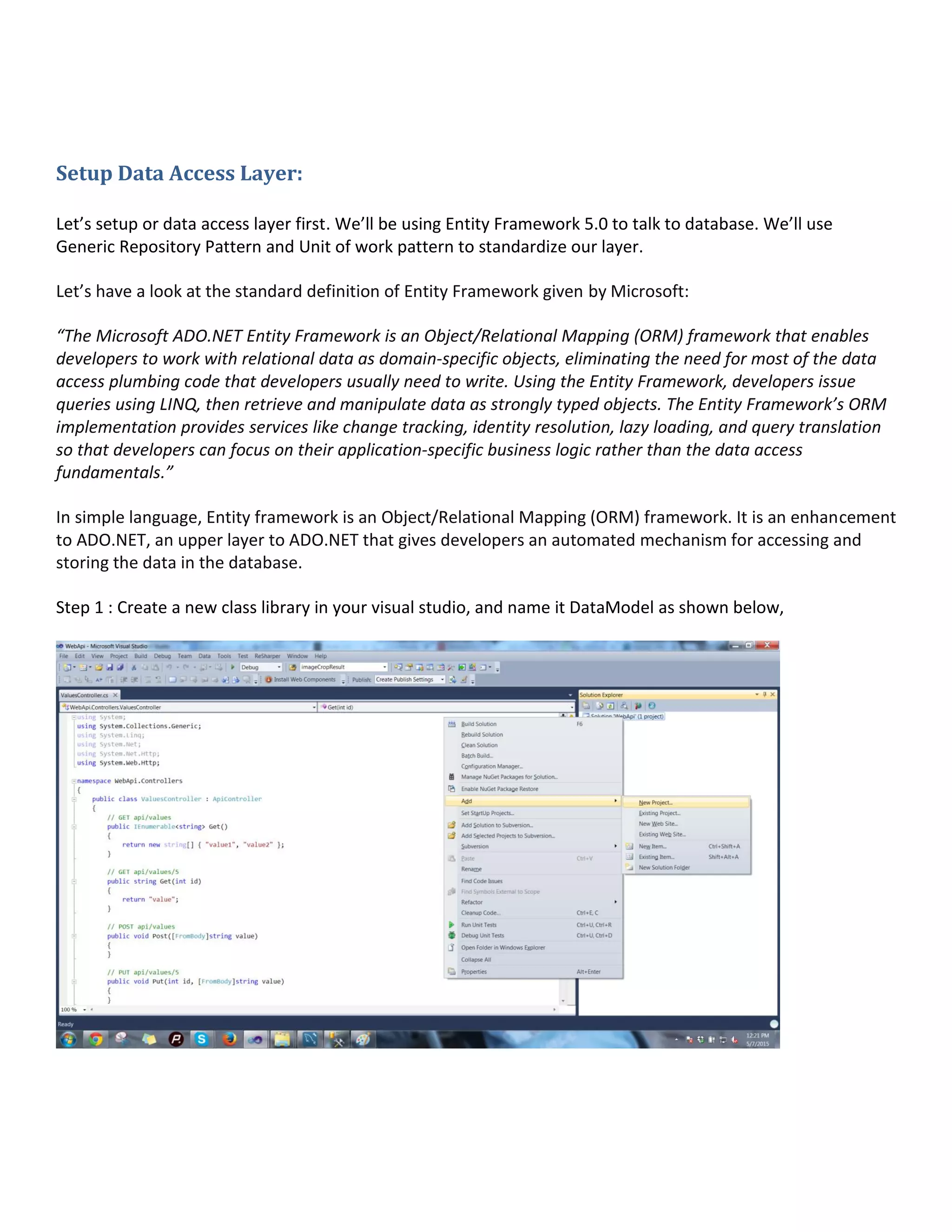 Setup Data Access Layer:
Let’s setup or data access layer first. We’ll be using Entity Framework 5.0 to talk to database. We’ll use
Generic Repository Pattern and Unit of work pattern to standardize our layer.
Let’s have a look at the standard definition of Entity Framework given by Microsoft:
“The Microsoft ADO.NET Entity Framework is an Object/Relational Mapping (ORM) framework that enables
developers to work with relational data as domain-specific objects, eliminating the need for most of the data
access plumbing code that developers usually need to write. Using the Entity Framework, developers issue
queries using LINQ, then retrieve and manipulate data as strongly typed objects. The Entity Framework’s ORM
implementation provides services like change tracking, identity resolution, lazy loading, and query translation
so that developers can focus on their application-specific business logic rather than the data access
fundamentals.”
In simple language, Entity framework is an Object/Relational Mapping (ORM) framework. It is an enhancement
to ADO.NET, an upper layer to ADO.NET that gives developers an automated mechanism for accessing and
storing the data in the database.
Step 1 : Create a new class library in your visual studio, and name it DataModel as shown below,
 