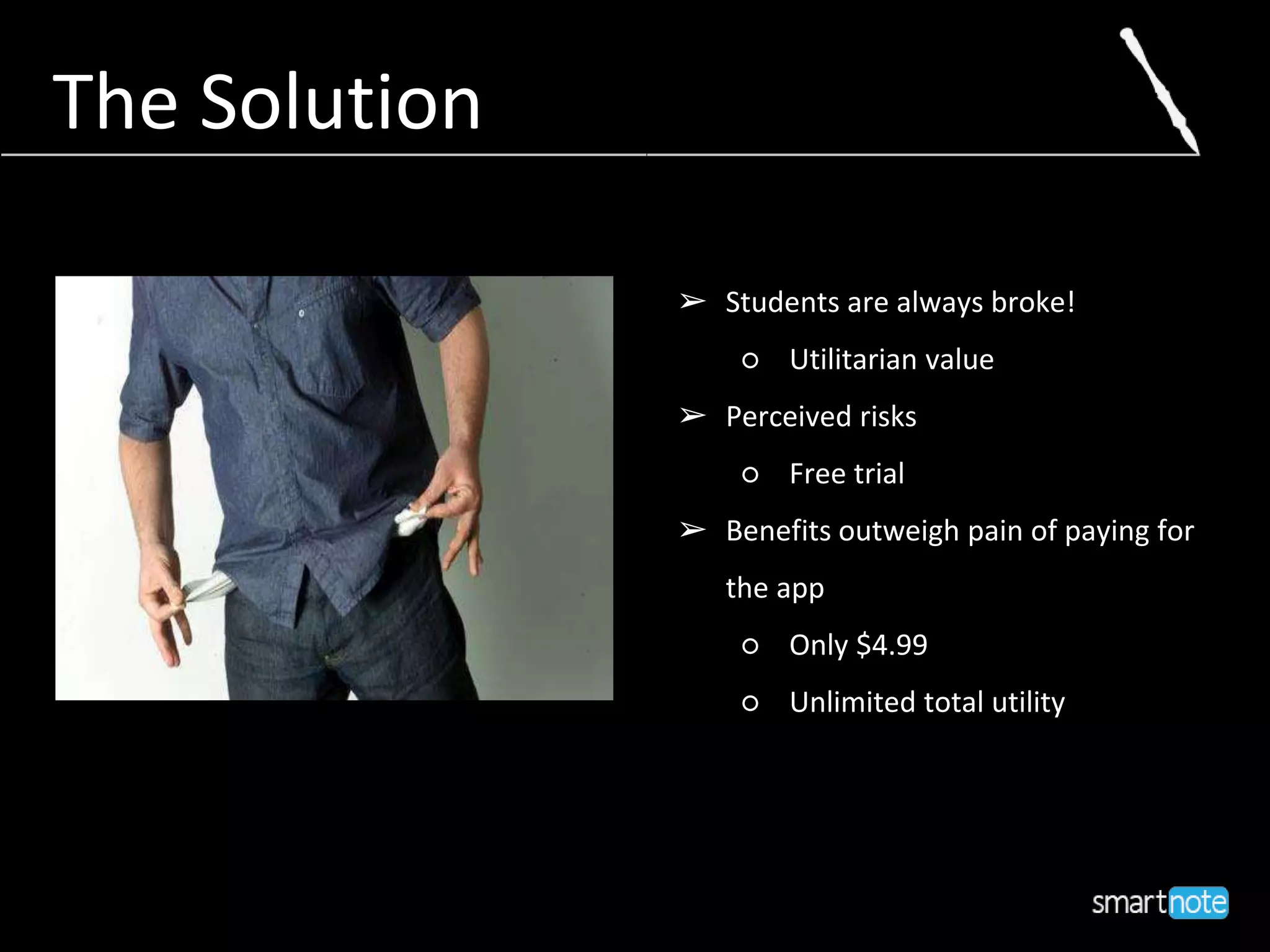 The Solution
➢ Students are always broke!
○ Utilitarian value
➢ Perceived risks
○ Free trial
➢ Benefits outweigh pain of paying for
the app
○ Only $4.99
○ Unlimited total utility
 