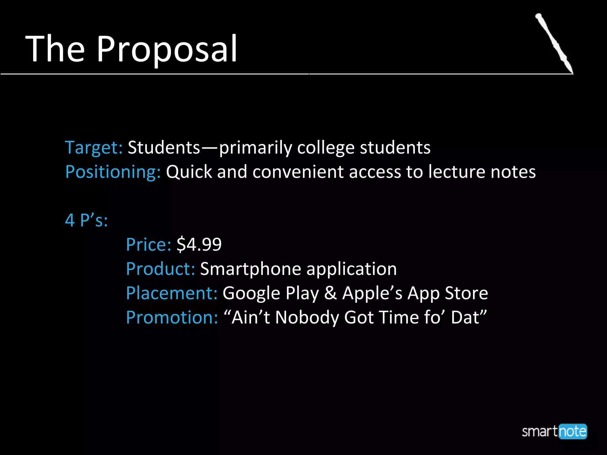 The Proposal
Target: Students—primarily college students
Positioning: Quick and convenient access to lecture notes
4 P’s:
Price: $4.99
Product: Smartphone application
Placement: Google Play & Apple’s App Store
Promotion: “Ain’t Nobody Got Time fo’ Dat”
 