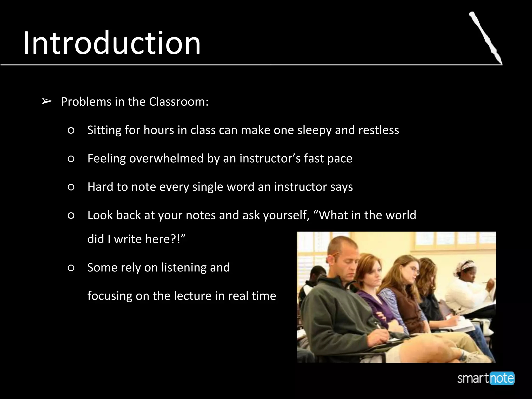 ➢ Problems in the Classroom:
○ Sitting for hours in class can make one sleepy and restless
○ Feeling overwhelmed by an instructor’s fast pace
○ Hard to note every single word an instructor says
○ Look back at your notes and ask yourself, “What in the world
did I write here?!”
○ Some rely on listening and
focusing on the lecture in real time
Introduction
 