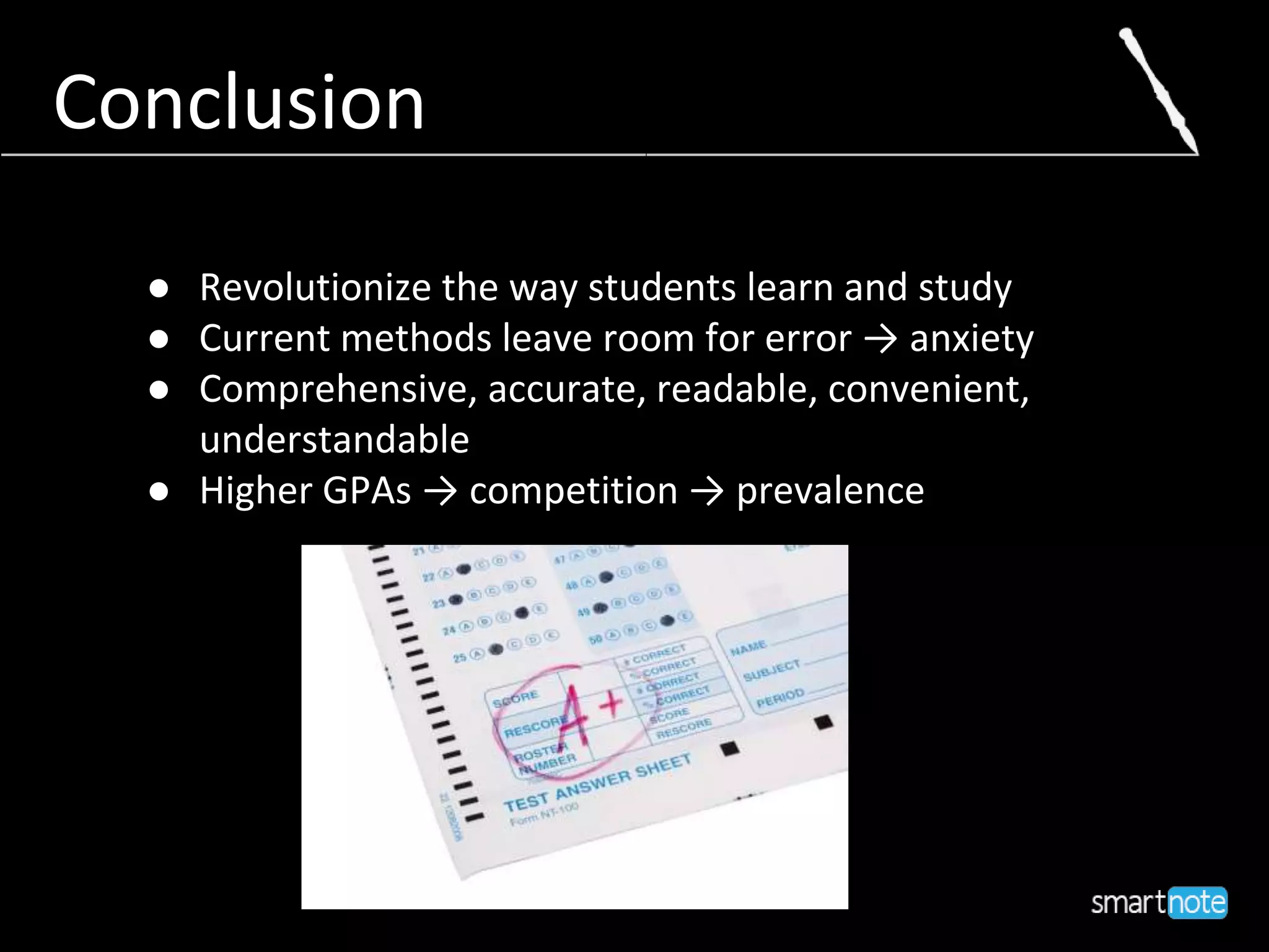 Conclusion
● Revolutionize the way students learn and study
● Current methods leave room for error → anxiety
● Comprehensive, accurate, readable, convenient,
understandable
● Higher GPAs → competition → prevalence
 