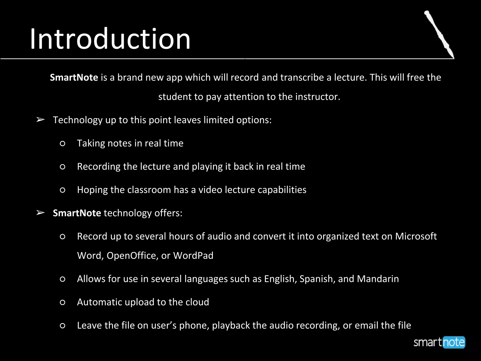 Introduction
SmartNote is a brand new app which will record and transcribe a lecture. This will free the
student to pay attention to the instructor.
➢ Technology up to this point leaves limited options:
○ Taking notes in real time
○ Recording the lecture and playing it back in real time
○ Hoping the classroom has a video lecture capabilities
➢ SmartNote technology offers:
○ Record up to several hours of audio and convert it into organized text on Microsoft
Word, OpenOffice, or WordPad
○ Allows for use in several languages such as English, Spanish, and Mandarin
○ Automatic upload to the cloud
○ Leave the file on user’s phone, playback the audio recording, or email the file
 