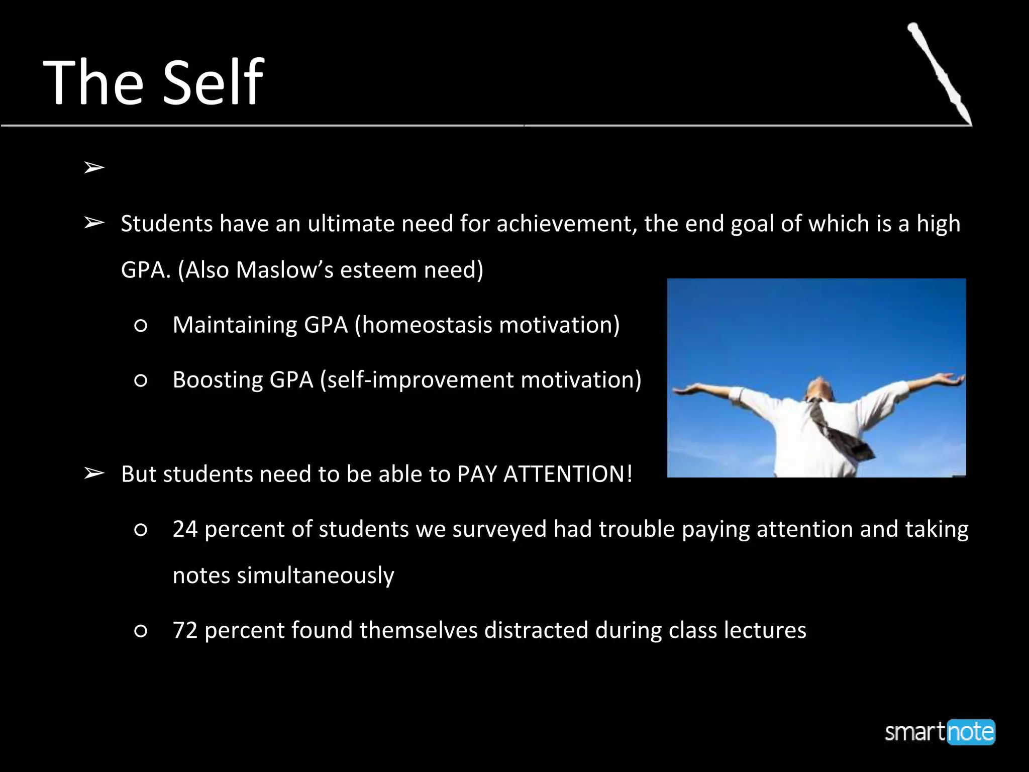 The Self
➢
➢ Students have an ultimate need for achievement, the end goal of which is a high
GPA. (Also Maslow’s esteem need)
○ Maintaining GPA (homeostasis motivation)
○ Boosting GPA (self-improvement motivation)
➢ But students need to be able to PAY ATTENTION!
○ 24 percent of students we surveyed had trouble paying attention and taking
notes simultaneously
○ 72 percent found themselves distracted during class lectures
 