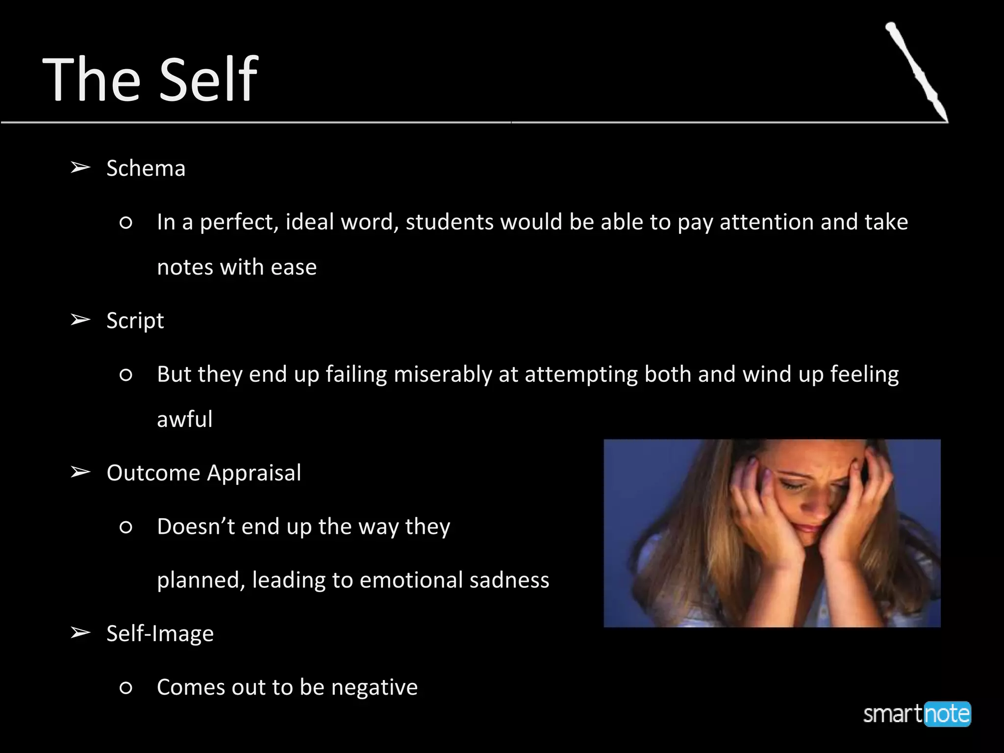 The SelfThe Self
➢ Schema
○ In a perfect, ideal word, students would be able to pay attention and take
notes with ease
➢ Script
○ But they end up failing miserably at attempting both and wind up feeling
awful
➢ Outcome Appraisal
○ Doesn’t end up the way they
planned, leading to emotional sadness
➢ Self-Image
○ Comes out to be negative
 
