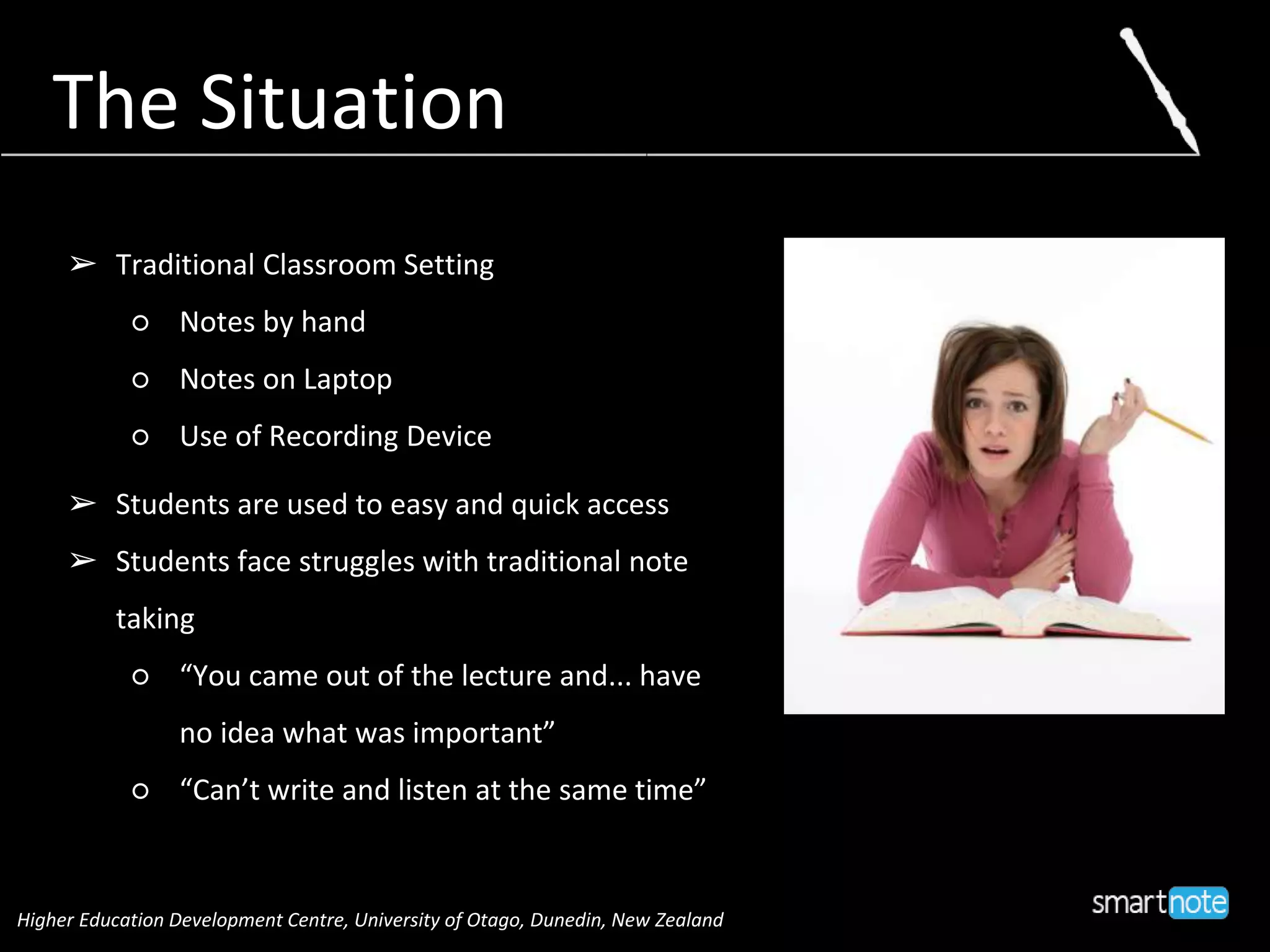 The Situation
➢ Traditional Classroom Setting
○ Notes by hand
○ Notes on Laptop
○ Use of Recording Device
➢ Students are used to easy and quick access
➢ Students face struggles with traditional note
taking
○ “You came out of the lecture and... have
no idea what was important”
○ “Can’t write and listen at the same time”
Higher Education Development Centre, University of Otago, Dunedin, New Zealand
 