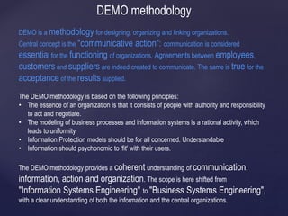 DEMO methodology
DEMO is a methodology for designing, organizing and linking organizations.
Central concept is the "communicative action": communication is considered
essential for the functioning of organizations. Agreements between employees,
customers and suppliers are indeed created to communicate. The same is true for the
acceptance of the results supplied.
The DEMO methodology is based on the following principles:
• The essence of an organization is that it consists of people with authority and responsibility
to act and negotiate.
• The modeling of business processes and information systems is a rational activity, which
leads to uniformity.
• Information Protection models should be for all concerned. Understandable
• Information should psychonomic to 'fit' with their users.
The DEMO methodology provides a coherent understanding of communication,
information, action and organization. The scope is here shifted from
"Information Systems Engineering" to "Business Systems Engineering",
with a clear understanding of both the information and the central organizations.
 
