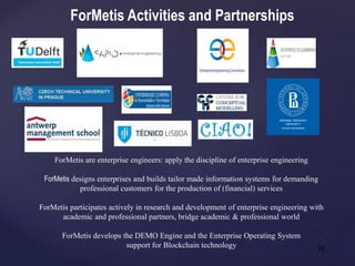 22
ForMetis are enterprise engineers: apply the discipline of enterprise engineering
ForMetis designs enterprises and builds tailor made information systems for demanding
professional customers for the production of (financial) services
ForMetis participates actively in research and development of enterprise engineering with
academic and professional partners, bridge academic & professional world
ForMetis develops the DEMO Engine and the Enterprise Operating System
support for Blockchain technology
ForMetis Activities and Partnerships
 