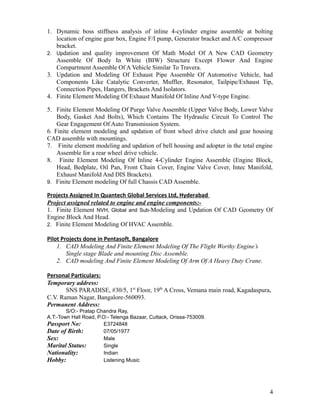 1. Dynamic boss stiffness analysis of inline 4-cylinder engine assemble at bolting
location of engine gear box, Engine F/I pump, Generator bracket and A/C compressor
bracket.
2. Updation and quality improvement Of Math Model Of A New CAD Geometry
Assemble Of Body In White (BIW) Structure Except Flower And Engine
Compartment Assemble Of A Vehicle Similar To Travera.
3. Updation and Modeling Of Exhaust Pipe Assemble Of Automotive Vehicle, had
Components Like Catalytic Converter, Muffler, Resonator, Tailpipe/Exhaust Tip,
Connection Pipes, Hangers, Brackets And Isolators.
4. Finite Element Modeling Of Exhaust Manifold Of Inline And V-type Engine.
5. Finite Element Modeling Of Purge Valve Assemble (Upper Valve Body, Lower Valve
Body, Gasket And Bolts), Which Contains The Hydraulic Circuit To Control The
Gear Engagement Of Auto Transmission System.
6. Finite element modeling and updation of front wheel drive clutch and gear housing
CAD assemble with mountings.
7. Finite element modeling and updation of bell housing and adopter in the total engine
Assemble for a rear wheel drive vehicle.
8. Finite Element Modeling Of Inline 4-Cylinder Engine Assemble (Engine Block,
Head, Bedplate, Oil Pan, Front Chain Cover, Engine Valve Cover, Intec Manifold,
Exhaust Manifold And DIS Brackets).
9. Finite Element modeling Of full Chassis CAD Assemble.
Projects Assigned In Quantech Global Services Ltd, Hyderabad
Project assigned related to engine and engine components:-
1. Finite Element NVH, Global and Sub-Modeling and Updation Of CAD Geometry Of
Engine Block And Head.
2. Finite Element Modeling Of HVAC Assemble.
Pilot Projects done in Pentasoft, Bangalore
1. CAD Modeling And Finite Element Modeling Of The Flight Worthy Engine’s
Single stage Blade and mounting Disc Assemble.
2. CAD modeling And Finite Element Modeling Of Arm Of A Heavy Duty Crane.
Personal Particulars:
Temporary address:
SNS PARADISE, #30/5, 1st
Floor, 19th
A Cross, Vemana main road, Kagadaspura,
C.V. Raman Nagar, Bangalore-560093.
Permanent Address:
S/O:- Pratap Chandra Ray,
A.T:-Town Hall Road, P.O:- Telenga Bazaar, Cuttack, Orissa-753009.
Passport No: E3724848
Date of Birth: 07/05/1977
Sex: Male
Marital Status: Single
Nationality: Indian
Hobby: Listening Music
4
 