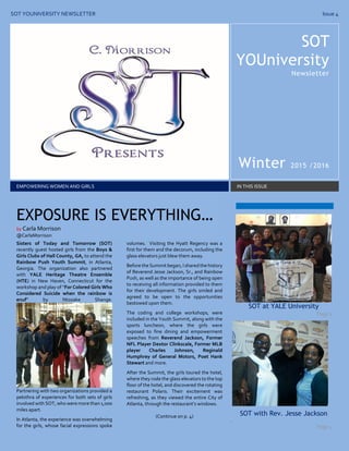 SOT YOUNIVERSITY NEWSLETTER Issue 4
SOT
YOUniversity
Newsletter
Winter 2015 /2016
EMPOWERING WOMEN AND GIRLS IN THIS ISSUE
Sisters of Today and Tomorrow (SOT)
recently guest hosted girls from the Boys &
Girls Clubs of Hall County, GA, to attend the
Rainbow Push Youth Summit, in Atlanta,
Georgia. The organization also partnered
with YALE Heritage Theatre Ensemble
(HTE) in New Haven, Connecticut for the
workshop and play of “For Colored Girls Who
Considered Suicide when the rainbow is
enuf” by Ntozake Shange.
Partnering with two organizations provided a
pel0thra of experiences for both sets of girls
involved with SOT, who were more than 1,000
miles apart.
In Atlanta, the experience was overwhelming
for the girls, whose facial expressions spoke
volumes. Visiting the Hyatt Regency was a
first for them and the decorum, including the
glass elevators just blew them away.
Before the Summit began, I shared the history
of Reverend Jesse Jackson, Sr., and Rainbow
Push, as well as the importance of being open
to receiving all information provided to them
for their development. The girls smiled and
agreed to be open to the opportunities
bestowed upon them.
The coding and college workshops, were
included in the Youth Summit, along with the
sports luncheon, where the girls were
exposed to fine dining and empowerment
speeches from Reverend Jackson, Former
NFL Player Dextor Clinkscale, Former MLB
player Charles Johnson, Reginald
Humphrey of General Motors, Poet Hank
Stewart and more.
After the Summit, the girls toured the hotel,
where they rode the glass elevators to the top
floor of the hotel, and discovered the rotating
restaurant Polaris. Their excitement was
refreshing, as they viewed the entire City of
Atlanta, through the restaurant’s windows.
(Continue on p. 4)
SOT at YALE University
Page 4
SOT with Rev. Jesse Jackson
.
Page 4
EXPOSURE IS EVERYTHING…
by Carla Morrison
@CarlaMorrison
 
