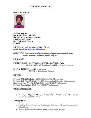 CURRICULUM VITAE
RAJINDER SINGH
MANAV NAGAR,
BACKSIDE WATER PUMP,
HADIABAD, P.O-SATNAMPURA,
PHAGWARA - 144402.
DISTT.- KAPURTHALA
PUNJAB
PHONE :- 01824-275897(R), 098784-07379(M)
e-mail :- singh_rajinder1@rediffmail.com
OBJECTIVE: To develop general management skills and personal effectiveness,
become innovative and adopt broader horizons.
EDUCATION:
PROFESSIONAL: MASTER OF BUSINESS ADMINISTRATION
(M.B.A) (2000-2002) from Guru Nanak Dev University, Amritsar.
SPECIALISATION: MAJOR :- Marketing
MINOR :- International Business.
OTHERS:
First class M.B.A (Marketing) (2000-2002) from G.N.D.U, Amritsar.
First class B.Sc (Non Medical) (1995-1998) from Andhra University, Visakhapatnam.
High second class 10+2 (M.Bi.P.C) (1995) from C.B.S.E, Visakhapatnam.
First class Matriculation (1993) from C.B.S.E, Visakhapatnam.
WORK EXPERIENCE:
1. Working as Regional Manager (Grade M4) in Amrit cement ltd placed at
Guwahati since 17th
Dec 2015.
JOB PROFILE:
• Handling 2 states Assam and Meghalaya with a team of 4 Area Manager and 8
Sale officers.
• Stockist appointment is based on market and area wise potential.
 