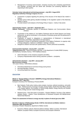 • Management of incoming communication, reviewing incoming mail, scheduling appointments
and meetings, providing staff and clients with reminders and answering telephone calls
responding to client queries;
Volunteer trainer (educational and training purposes) – July 2014 - August 2014
Regulatory Authority of Energy in Cyprus (Nicosia)
• Involvement in projects regarding the planning of the structure of the Natural Gas market in
Cyprus;
• Handled various tasks gaining valuable knowledge on the regulation system of the Electricity
Market in Cyprus;
• Provided research and analysis on the Energy Policy in Cyprus – mainly in Gas sector.
Administration Trainee – April 2011 - September 2011
Hellenic Parliament - Directorate General of International Relations and Communication Athens
(Greece)
• Coordination of the relations of the Hellenic Parliament with the Greek Diaspora and foreign
parliaments, as well as coordination in the activities of friendship groups with the parliaments of
foreign countries;
• Preparation of support to delegations or representations of Parliament in international
parliamentary assemblies, organizations and associations;
• Preparation of issues of international cooperation of the Hellenic Parliament, to organize visits
of foreign delegations, bilateral or multilateral meetings in Greece;
• Assigned to research and work with questionnaires, of which performed successfully.
Communication Assistant– January 2011 - June 2011
Teleperformance S.A., Telecommunication Services - in the department of mobile WIND Company
330 Eleftheriou Venizelou Avenue, 17675 Kallithea (Greece)
• Client information on the company’s programs and offers;
• Company’s Representative about solving customers’ problems – complaints.
Administrative Assistant – July 2010 - January 2011
Max Economy Company
104 Liosion Avenue, 10440 Athens (Greece)
• Promotions Department of commerce Energy saving device
• Municipal Manager of Athens
• Accounting Department Secretary
EDUCATION
Master in ‘’Energy Politics in Eurasia’’ (ENERPO), Energy International Relations –
September 2013 – May 2014
European University of St. Petersburg in Russia (EUSP)
• Main Subjects: Public policy making, policy analysis, business, political consultancy, and public
affairs. Political economy of energy in Eurasia, Energy Politics, World Oil & Gas Affairs, Russia
– EU energy relations, the Evolution of World Energy Market, Energy Security and Russian
Politics, Energy Law and Iranian Energy sector
• Research focus: Oil & Gas sector in European – Russian Relations, focusing in Gas relations
between Russia – Greece. Future Development of Southeast European and Mediterranean
Natural Gas Reserves
Thesis: An assessment of Greece’s energy security in sphere of natural gas since 2004
Bachelor in Science of Balkaniology (Grade: 6.58/10), International and Balkan relations -
September 2006- November 2011
University of Western Macedonia, department of Balkan studies
• Economic, Political, Cultural, Historical relations between Balkan countries, International
relations, European Politics, European Economics and European institutions
 