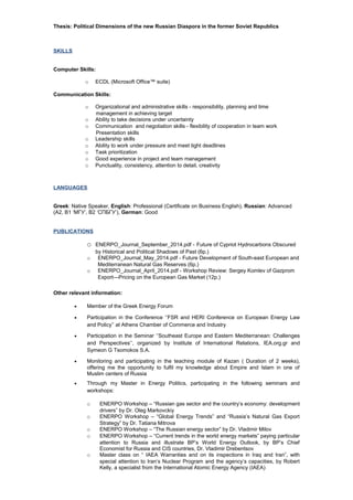 Thesis: Political Dimensions of the new Russian Diaspora in the former Soviet Republics
SKILLS
Computer Skills:
o ECDL (Microsoft Office™ suite)
Communication Skills:
o Organizational and administrative skills - responsibility, planning and time
management in achieving target
o Ability to take decisions under uncertainty
o Communication and negotiation skills - flexibility of cooperation in team work
Presentation skills
o Leadership skills
o Ability to work under pressure and meet tight deadlines
o Task prioritization
o Good experience in project and team management
o Punctuality, consistency, attention to detail, creativity
LANGUAGES
Greek: Native Speaker, English: Professional (Certificate on Business English), Russian: Advanced
(A2, B1 ‘МГУ’, B2 ‘СПБГУ’), German: Good
PUBLICATIONS
o ENERPO_Journal_September_2014.pdf - Future of Cypriot Hydrocarbons Obscured
by Historical and Political Shadows of Past (6p.)
o ENERPO_Journal_May_2014.pdf - Future Development of South-east European and
Mediterranean Natural Gas Reserves (6p.)
o ENERPO_Journal_April_2014.pdf - Workshop Review: Sergey Komlev of Gazprom
Export—Pricing on the European Gas Market (12p.)
Other relevant information:
• Member of the Greek Energy Forum
• Participation in the Conference ‘’FSR and HERI Conference on European Energy Law
and Policy’’ at Athens Chamber of Commerce and Industry
• Participation in the Seminar ‘’Southeast Europe and Eastern Mediterranean: Challenges
and Perspectives’’, organized by Institute of International Relations, IEA.org.gr and
Symeon G Tsomokos S.A.
• Monitoring and participating in the teaching module of Kazan ( Duration of 2 weeks),
offering me the opportunity to fulfil my knowledge about Empire and Islam in one of
Muslim centers of Russia
• Through my Master in Energy Politics, participating in the following seminars and
workshops:
o ENERPO Workshop – “Russian gas sector and the country’s economy: development
drivers” by Dr. Oleg Markovckiy
o ENERPO Workshop – “Global Energy Trends” and “Russia’s Natural Gas Export
Strategy” by Dr. Tatiana Mitrova
o ENERPO Workshop – “The Russian energy sector” by Dr. Vladimir Milov
o ENERPO Workshop – “Current trends in the world energy markets” paying particular
attention to Russia and illustrate BP’s World Energy Outlook, by BP’s Chief
Economist for Russia and CIS countries, Dr. Vladimir Drebentsov
o Master class on “ IAEA Warranties and on its inspections in Iraq and Iran”, with
special attention to Iran’s Nuclear Program and the agency’s capacities, by Robert
Kelly, a specialist from the International Atomic Energy Agency (IAEA)
 