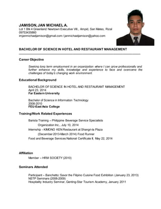 JAMISON,JAN MICHAEL A.
Lot 1 Blk 4 Greenland Newtown Executive Vill., Ampid, San Mateo, Rizal
09753435860
imjanmichaeljamison@gmail.com / janmichaeljamison@yahoo.com
BACHELOR OF SCIENCE IN HOTEL AND RESTAURANT MANAGEMENT
____________________________________________________________________________
Career Objective
Seeking long term employment in an organization where I can grow professionally and
further enhance my skills, knowledge and experience to face and overcome the
challenges of today’s changing work environment.
Educational Background
BACHELOR OF SCIENCE IN HOTEL AND RESTAURANT MANAGEMENT
April 23, 2014
Far Eastern University
Bachelor of Science in Information Technology
2008-2010
FEU-East Asia College
Training/Work Related Experiences
Barista Training – Philippine Beverage Service Specialists
Organization Inc., July 10, 2014
Internship - KIMONO KEN Restaurant at Shangri-la Plaza
(December 2013-March 2014) Food Runner
Food and Beverage Services National Certificate II, May 22, 2014
Affiliation
Member – HRM SOCIETY (2010)
Seminars Attended
Participant – Banchetto: Savor the Filipino Cuisine Food Exhibition (January 23, 2013)
NSTP Seminars (2008-2009)
Hospitality Industry Seminar, Genting-Star Tourism Academy, January 2011
 