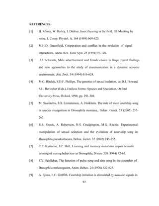 92
REFERENCES
[1] H. Römer, W. Bailey, I. Dadour, Insect hearing in the field. III. Masking by
noise, J. Comp. Physiol. A. 164 (1989) 609-620.
[2] M.H.D. Greenfield, Cooperation and conflict in the evolution of signal
interactions, Annu. Rev. Ecol. Syst. 25 (1994) 97-126.
[3] J.J. Schwartz, Male advertisement and female choice in frogs: recent findings
and new approaches to the study of communication in a dynamic acoustic
environment, Am. Zool. 34 (1994) 616-624.
[4] M.G. Ritchie, S.D.F. Phillips, The genetics of sexual isolation, in: D.J. Howard,
S.H. Berlocher (Eds.), Endless Forms: Species and Speciation, Oxford
University Press, Oxford, 1998, pp. 291-308.
[5] M. Saarikettu, J.O. Liimatainen, A. Hoikkala, The role of male courtship song
in species recognition in Drosophila montana,, Behav. Genet. 35 (2005) 257-
263.
[6] R.R. Snook, A. Robertson, H.S. Crudgington, M.G. Ritchie, Experimental
manipulation of sexual selection and the evolution of courtship song in
Drosophila pseudoobscura, Behav. Genet. 35 (2005) 245-255.
[7] C.P. Kyriacou, J.C. Hall, Learning and memory mutations impair acoustic
priming of mating behaviour in Drosophila, Nature 308 (1984) 62-65.
[8] F.V. Schilcher, The function of pulse song and sine song in the courtship of
Drosophila melanogaster, Anim. Behav. 24 (1976) 622-625.
[9] A. Ejima, L.C. Griffith, Courtship initiation is stimulated by acoustic signals in
 