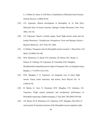 94
L. I. Gilbert, K. Iatrou, S. Gill (Eds.), Comprehensive Molecular Insect Science,
Oxford, Elsevier, 2 (2004) 45-84.
[19] J.O. Vigoreaux, Muscle development in Drosophila, in: H. Sink (Ed.),
Molecular basis of muscle structure, Springer/ Landes Bioscience, New York,
2006, 143-156.
[20] J.O. Vigoreaux, Nature's versatile engine: Insect flight muscle inside and out,
Landes Bioscience / Eurekah.com, Georgetown, Texas and Springer Science +
Business Media Inc., New York, NY, 2006.
[21] Z. Orfanos, Transgenic tools for Drosophila muscle research, J. Muscle Res. Cell
Motil. 29 (2008) 185-188.
[22] M.H. Dickinson, C.J. Hyatt, F.O. Lehmann, J.R. Moore, M.C. Reedy, A.
Simcox, R. Tohtong, J.O. Vigoreaux, H. Yamashita, D.W. Maughan,
Phosphorylation-dependent power output of transgenic flies: an integrated study,
Biophys. J. 73 (1997) 3122-3134.
[23] D.W. Maughan, J. O. Vigoreaux, An integrated view of insect flight
muscle: Genes, motor molecules, and motion, News Physiol. Sci. 14
(1999) 87-92.
[24] B. Barton, G. Ayer, N. Heymann, D.W. Maughan, F.O. Lehmann, J.O.
Vigoreaux, Flight muscle properties and aerodynamic performance of
Drosophila expressing a flightin transgene, J. Exp. Biol. 208 (2005) 549-560.
[25] J.R. Moore, M. H. Dickinson, J.O. Vigoreaux, D.W. Maughan, The effect of
removing the N-terminal extension of the Drosophila myosin regulatory light
 