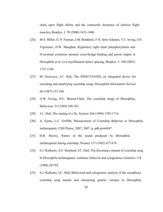 95
chain upon flight ability and the contractile dynamics of indirect flight
muscles, Biophys. J. 78 (2000) 1431-1440.
[26] M.S. Miller, G. P. Farman, J.M. Braddock, F.N. Soto-Adames, T.C. Irving, J.O.
Vigoreaux, D.W. Maughan, Regulatory light chain phosphorylation and
N-terminal extension increase cross-bridge binding and power output in
Drosophila at in vivo myofilament lattice spacing, Biophys. J. 100 (2001)
1737-1746.
[27] M. Gorczyca, J.C. Hall, The INSECTAVOX, an integrated device for
recording and amplifying courtship songs, Drosophila Information Service
66 (1987) 157-160.
[28] A.W. Ewing, H.C. Bennet-Clark, The courtship songs of Drosophila,
Behaviour. 31 (1968) 288-301.
[29] J.C. Hall, The mating of a fly, Science 264 (1994) 1702-1714.
[30] A. Ejima, L.C. Griffith, Measurement of Courtship Behavior in Drosophila
melanogaster, CSH Protoc, 2007. 2007: p. pdb prot4847.
[31] H.H. Shorey, Nature of the sound produced by Drosophila
melanogaster during courtship, Science 137 (1962) 677-678.
[32] S.J. Kulkarni, A.F. Steinlauf, J.C. Hall, The dissonance mutant of courtship song
In Drosophila melanogaster: isolation, behavior and cytogenetics, Genetics 118
(1988) 267-85.
[33] S.J. Kulkarni, J.C. Hall, Behavioral and cytogenetic analysis of the cacophony
courtship song mutant and interacting genetic variants in Drosophila
 
