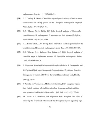 96
melanogaster, Genetics 115 (1987) 461-475.
[34] D.E. Cowling, R. Burnet, Courtship songs and genetic control of their acoustic
characteristics in sibling species of the Drosophila melanogaster subgroup,
Anim. Behav. 29 (1981) 924-935.
[35] D.A. Wheeler, W. L. Fields, J.C. Hall, Spectral analysis of Drosophila
courtship songs: D. melanogaster, D. simulans, and their interspecific hybrid,
Behav. Genet. 18 (1988) 675-703.
[36] H.C, Bennet-Clark, A.W. Ewing, Pulse Interval as a critical parameter in the
courtship song of Drosophila melanogaster, Anim. Behav. 17 (1969) 755-759.
[37] D.A. Wheeler, S. J. Kulkarni, D.A. Gailey, J.C. Hall, Spectral analysis of
courtship songs in behavioral mutants of Drosophila melanogaster, Behav.
Genet. 19 (1989) 503-28.
[38] E. Eliopoulos, Sound and Techniques in Sound Analysis, in: S. Drosopoulos and
M. Claridge (Eds.), Insect Sounds and Communication- Physiology, Behavior,
Ecology and Evolution, CRC Press, Taylor and Francis Group, LLC, Florida,
2006, pp. 11-34.
[39] J. Warmke, M. Yamakawa, J. Molloy, S. Falkenthal, D.W. Maughan, Myosin
light chain-2 mutation affects flight, wing beat frequency, and indirect flight
muscle contraction kinetics in Drosophila, J. Cell Biol. 119 (1992) 1523-39.
[40] J.R. Moore, M.H. Dickinson, J.O. Vigoreaux, D.W. Maughan, The effect of
removing the N-terminal extension of the Drosophila myosin regulatory light
 