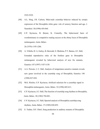 98
5525-5529.
[48] A.L. Hing, J.R. Carlson, Male-male courtship behavior induced by ectopic
expression of the Drosophila white gene: role of sensory function and age, J.
Neurobiol. 30 (1996) 454-464.
[49] C.P. Kyriacou, B. Burnet, K. Connolly, The behavioural basis of
overdominance in competitive mating success at the ebony locus of Drosophila
melanogaster, Anim. Behav.
26 (1978) 1195-1206.
[50] A. Villella, D. A. Gailey, B. Berwald, S. Ohshima, P.T. Barnes, J.C. Hall,
Extended reproductive roles of the fruitless gene in Drosophila
melanogaster revealed by behavioral analysis of new fru mutants,
Genetics 147 (1997) 1107-1130.
[51] A.A. Peixoto, J. C. Hall, Analysis of temperature-sensitive mutants reveals
new genes involved in the courtship song of Drosophila, Genetics 148
(1998) 827-838.
[52] M.G. Ritchie, C.P. Kyriacou, Artificial selection for a courtship signal in
Drosophila melanogaster, Anim. Behav. 52 (1996) 603-611.
[53] C.P. Kyriacou, J.C. Hall, The function of courtship song rhythms in Drosophila,
Anim. Behav. 30 (1982) 794-801.
[54] C.P. Kyriacou, J.C. Hall, Spectral analysis of Drosophila courtship song
rhythms, Anim. Behav. 37 (1989) 850-859.
[55] E. Tauber, D.F. Eberl, Song production in auditory mutants of Drosophila:
 