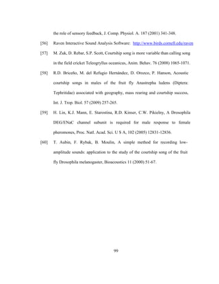 99
the role of sensory feedback, J. Comp. Physiol. A. 187 (2001) 341-348.
[56] Raven Interactive Sound Analysis Software: http://www.birds.cornell.edu/raven
[57] M. Zuk, D. Rebar, S.P. Scott, Courtship song is more variable than calling song
in the field cricket Teleogryllus oceanicus, Anim. Behav. 76 (2008) 1065-1071.
[58] R.D. Briceño, M. del Refugio Hernández, D. Orozco, P. Hanson, Acoustic
courtship songs in males of the fruit fly Anastrepha ludens (Diptera:
Tephritidae) associated with geography, mass rearing and courtship success,
Int. J. Trop. Biol. 57 (2009) 257-265.
[59] H. Lin, K.J. Mann, E. Starostina, R.D. Kinser, C.W. Pikielny, A Drosophila
DEG/ENaC channel subunit is required for male response to female
pheromones, Proc. Natl. Acad. Sci. U S A, 102 (2005) 12831-12836.
[60] T. Aubin, F. Rybak, B. Moulin, A simple method for recording low-
amplitude sounds: application to the study of the courtship song of the fruit
fly Drosophila melanogaster, Bioacoustics 11 (2000) 51-67.
 