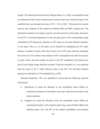 136
ImageJ. The distance between the thick filament planes, d1,0 [109], was quantified using
two-dimensional fast Fourier transform power spectra from cross sectional images of the
myofibrils that were divided into boxes of 512 × 512 or 1024 × 1024 pixels (for detailed
protocol and validation of this method see Method MS2 and MS3, respectively). The
theoretical resolution of an image is equal to twice the pixel size of the image. Each pixel
in the FFT is inversely proportional to the real space pixel in the corresponding image
multiplied by FFT dimensions. Distances in FFT space are inversely related to distances
in real space. Thus, d1,0 in real space can be obtained by multiplying the FFT space
distance in number of pixels with value of pixel size in FFT space and then calculating
the inverse of it. Or, in other words, distance in FFT corresponds to one half of real space
in pixels. Hence, the total number of pixels in the FFT multiplied by the distance per
pixel in the original image should be constant. Using this correlation, d1,0 was measured
from the center to the 1st
order reflection spots in the FFT. The inter-thick filament
spacing was calculated as 2/√3 multiplied by d1,0 [109].
Structural Regularity: This was quantified by processing the following structural
informations:
i) Resolutions to which the filaments in the myofibrillar lattice diffract by
measuring the distance of the farthest away spot visible from the center of the
fourier transform.
ii) Sharpness by which the filaments across the myofibrillar lattice diffract by
measuring the quality of the intensity peaks (log10 peak and half-width) at the
reflection plane (1,0). The FFT of the original myofibrillar cross-sectional
 