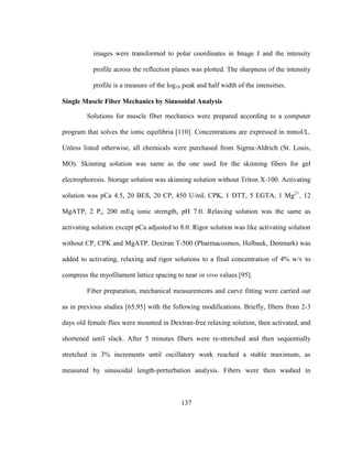 137
images were transformed to polar coordinates in Image J and the intensity
profile across the reflection planes was plotted. The sharpness of the intensity
profile is a measure of the log10 peak and half width of the intensities.
Single Muscle Fiber Mechanics by Sinusoidal Analysis
Solutions for muscle fiber mechanics were prepared according to a computer
program that solves the ionic equilibria [110]. Concentrations are expressed in mmol/L.
Unless listed otherwise, all chemicals were purchased from Sigma-Aldrich (St. Louis,
MO). Skinning solution was same as the one used for the skinning fibers for gel
electrophoresis. Storage solution was skinning solution without Triton X-100. Activating
solution was pCa 4.5, 20 BES, 20 CP, 450 U/mL CPK, 1 DTT, 5 EGTA, 1 Mg2+
, 12
MgATP, 2 Pi, 200 mEq ionic strength, pH 7.0. Relaxing solution was the same as
activating solution except pCa adjusted to 8.0. Rigor solution was like activating solution
without CP, CPK and MgATP. Dextran T-500 (Pharmacosmos, Holbaek, Denmark) was
added to activating, relaxing and rigor solutions to a final concentration of 4% w/v to
compress the myofilament lattice spacing to near in vivo values [95].
Fiber preparation, mechanical measurements and curve fitting were carried out
as in previous studies [65,95] with the following modifications. Briefly, fibers from 2-3
days old female flies were mounted in Dextran-free relaxing solution, then activated, and
shortened until slack. After 5 minutes fibers were re-stretched and then sequentially
stretched in 3% increments until oscillatory work reached a stable maximum, as
measured by sinusoidal length-perturbation analysis. Fibers were then washed in
 
