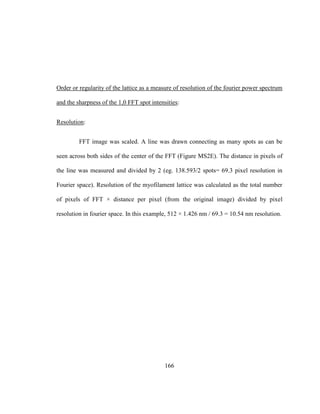 166
Order or regularity of the lattice as a measure of resolution of the fourier power spectrum
and the sharpness of the 1,0 FFT spot intensities:
Resolution:
FFT image was scaled. A line was drawn connecting as many spots as can be
seen across both sides of the center of the FFT (Figure MS2E). The distance in pixels of
the line was measured and divided by 2 (eg. 138.593/2 spots= 69.3 pixel resolution in
Fourier space). Resolution of the myofilament lattice was calculated as the total number
of pixels of FFT × distance per pixel (from the original image) divided by pixel
resolution in fourier space. In this example, 512 × 1.426 nm / 69.3 = 10.54 nm resolution.
 
