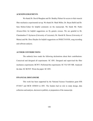 188
ACKNOWLEDGEMENTS
We thank Dr. David Maughan and Dr. Bradley Palmer for access to their muscle
fiber mechanics experimental set-up. We thank Dr. Mark Miller, Dr. Bryan Ballif and Dr.
Sara Helms-Cahan for helpful comments on the manuscript. We thank Mr. Pedro
Alvarez-Ortiz for helpful suggestions on fly genetic crosses. We are grateful to Dr.
Charalambos P. Kyriacou (University of Leicester), Dr. Harold B. Dowse (University of
Maine) and Mr. Dave Dryden for helpful suggestions on INSECTAVOX, song recording
and software analysis.
AUTHOR CONTRIBUTIONS
The author(s) have made the following declarations about their contributions:
Conceived and designed all experiments: SC JOV. Designed and supervised the fiber
mechanics experiments: BCWT. Performed the experiments: SC VLF HV MR. Analyzed
the data: SC BCWT. Wrote the paper: SC JOV.
FINANCIAL DISCLOSURE
This work has been supported by the National Science Foundation grant IOS
0718417 and MCB 1050834 to JOV. The funders had no role in study design, data
collection and analysis, decision to publish, or preparation of the manuscript.
 