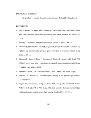 189
COMPETING INTEREST
No conflicts of interest, financial or otherwise, are declared by the author(s).
REFERENCES
1. Hunt J, Breuker CJ, Sadowski JA, Moore AJ (2009) Male–male competition, female
mate choice and their interaction: determining total sexual selection. J Evol Biol 22:
13–26.
2. Partridge L, Hurst LD (1998) Sex and conflict. Science 281(5385):2003-8.
3. Khalturin K, Hemmrich G, Fraune S, Augustin R, Bosch TCG (2009) More than just
orphans: are taxonomically-restricted genes important in evolution? Trends Genet
25(9): p. 404-13.
4. Khalturin K, Anton-Erxleben F, Sassmann S, Wittlieb J, Hemmrich G, Bosch TCG
(2008) A novel gene family controls species-specific morphological traits in Hydra.
PLoS Biol 2008 6(11): p. e278.
5. Brodsky AK (1994) The Evolution of Insect Flight. Oxford Univ. Press. 248pp.
6. Markow TA, O'Grady PM (2007) Drosophila biology in the genomic age. Genetics
177:1269-1276.
7. Tregear RT, Edwards RJ, Irving TC, Poole KJV, Reedy MC, Schmitz H, Towns-
Andrews E, Reedy MK (1998) X-ray diffraction indicates that active crossbridges
bind to actin target zones in insect flight muscle. Biophys J 74:1439-1451.
 