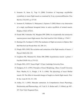 190
8. Iwamoto H, Inoue K, Yagi N (2006) Evolution of long-range myofibrillar
crystallinity in insect flight muscle as examined by X-ray cryomicrodiffraction. Proc
Biol Sci 273(1587): p. 677-85.
9. Iwamoto H, Nishikawa Y, Wakayama J, Fujisawa T (2002) Direct x-ray observation
of a single myofilament hexagonal lattice in native myofibrils of striated muscle.
Biophys J 83(2):1074-81.
10. Swank DM, Vishnudas VK, Maughan DW (2006) An exceptionally fast actomyosin
reaction powers insect flight muscle. Proc Natl Acad Sci USA 103(46): p. 17543-7.
11. Boettiger EG, Furshpan E (1952) The mechanics of flight movements in Diptera. Biol
Bull Mar biol Lab Woods Hole 102: 200–211.
12. Pringle JWS (1949) The excitation and contraction of the flight muscles of insects. J
Physiol 108(2):226–232.
13. Josephson RK, Malamud JG, Stokes DR (2000) Asynchronous muscle: a primer. J
Exp Biol 203(Pt 18): p. 2713-22.
14. Pringle JWS, (1957) “Insect Flight” 132 pp. Cambridge University Press.
15. Snodgrass, R. E. (1993). Principles of Insect Morphology. Ithaca: Cornell University
Press. Machin, K. E., Pringle, J. W. S. (1960). The physiology of insect fibrillar
muscle. III. The effect of sinusoidal changes of length on a beetle flight muscle. Proc.
R. Soc. Lond. B 152, 311–330.
16. Aidley, D. J. (1985). Muscular contraction. In Comprehensive Insect Physiology,
Biochemistry and Pharmacology, vol. 5 (ed. G. A. Kerkut and L. I. Gilbert), pp. 407–
437. New York: Pergamon Press.
 