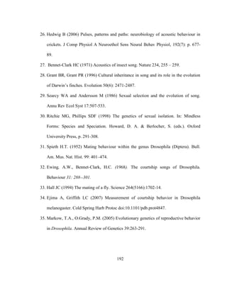 192
26. Hedwig B (2006) Pulses, patterns and paths: neurobiology of acoustic behaviour in
crickets. J Comp Physiol A Neuroethol Sens Neural Behav Physiol, 192(7): p. 677-
89.
27. Bennet-Clark HC (1971) Acoustics of insect song. Nature 234, 255 – 259.
28. Grant BR, Grant PR (1996) Cultural inheritance in song and its role in the evolution
of Darwin’s finches. Evolution 50(6): 2471-2487.
29. Searcy WA and Andersson M (1986) Sexual selection and the evolution of song.
Annu Rev Ecol Syst 17:507-533.
30. Ritchie MG, Phillips SDF (1998) The genetics of sexual isolation. In: Mindless
Forms: Species and Speciation. Howard, D. A. & Berlocher, S. (eds.). Oxford
University Press, p. 291-308.
31. Spieth H.T. (1952) Mating behaviour within the genus Drosophila (Diptera). Bull.
Am. Mus. Nat. Hist. 99: 401–474.
32. Ewing, A.W., Bennet-Clark, H.C. (1968). The courtship songs of Drosophila.
Behaviour 31: 288--301.
33. Hall JC (1994) The mating of a fly. Science 264(5166):1702-14.
34. Ejima A, Griffith LC (2007) Measurement of courtship behavior in Drosophila
melanogaster. Cold Spring Harb Protoc doi:10.1101/pdb.prot4847.
35. Markow, T.A., O.Grady, P.M. (2005) Evolutionary genetics of reproductive behavior
in Drosophila. Annual Review of Genetics 39:263-291.
 