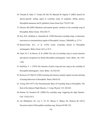 193
36. Yamada H, Sakai T, Tomaru M, Doi M, Matsuda M, Oguma Y (2002) Search for
species-specific mating signal in courtship songs of sympatric sibling species,
Drosophila ananassae and D. pallidosa. Genes Genet Syst 77(2):97-106.
37. Gleason JM (2005) Mutations and natural genetic variation in the courtship song of
Drosophila. Behav Genet. 35(3):265-77.
38. Hoy, R.R., Hoikkala A., Kaneshiro K. (1988) Hawaiian courtship songs: evolutionary
innovation in communication signals of Drosophila. Science. 240(4849): p. 217-9.
39. Bennet-Clark, H.C., et al. (1976) Letter: Courtship stimuli in Drosophila
melanogaster. Behav Genet. 6(1): p. 93-5.
40. Talyn, B. C. & Dowse, H. B. (2004) The role of courtship song in sexual selection
and species recognition by female Drosophila melanogaster. Anim. Behav. 68, 1165-
1180.
41. Schilcher, F. v. (1976) The function of pulse song and sine song in the courtship of
Drosophila melanogaster. Anim. Behav. 24, 622-625.
42. Kyriacou CP, Hall JC (1984) Learning and memory mutants impairs acoustic priming
of mating behaviour in Drosophila. Nature 308:62-65.
43. Ewing AW (1977) The Neuromuscular Basis of Courtship Song in Drosophila: The
Role of the Indirect Flight Muscles. J. Comp. Physiol. 119, 249-265.
44. Dornan AJ, Goodwin SF. (2008) Fly courtship song: triggering the light fantastic.
Cell. 133(2):210-2.
45. von Philipsborn AC, Liu T, Yu JY, Masser C, Bidaye SS, Dickson BJ (2011)
Neuronal control of Drosophila courtship song. Neuron 69:509–522.
 