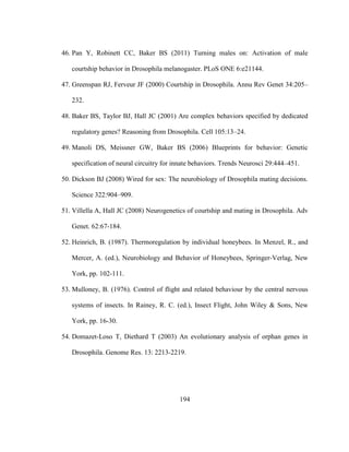 194
46. Pan Y, Robinett CC, Baker BS (2011) Turning males on: Activation of male
courtship behavior in Drosophila melanogaster. PLoS ONE 6:e21144.
47. Greenspan RJ, Ferveur JF (2000) Courtship in Drosophila. Annu Rev Genet 34:205–
232.
48. Baker BS, Taylor BJ, Hall JC (2001) Are complex behaviors specified by dedicated
regulatory genes? Reasoning from Drosophila. Cell 105:13–24.
49. Manoli DS, Meissner GW, Baker BS (2006) Blueprints for behavior: Genetic
specification of neural circuitry for innate behaviors. Trends Neurosci 29:444–451.
50. Dickson BJ (2008) Wired for sex: The neurobiology of Drosophila mating decisions.
Science 322:904–909.
51. Villella A, Hall JC (2008) Neurogenetics of courtship and mating in Drosophila. Adv
Genet. 62:67-184.
52. Heinrich, B. (1987). Thermoregulation by individual honeybees. In Menzel, R., and
Mercer, A. (ed.), Neurobiology and Behavior of Honeybees, Springer-Verlag, New
York, pp. 102-111.
53. Mulloney, B. (1976). Control of flight and related behaviour by the central nervous
systems of insects. In Rainey, R. C. (ed.), Insect Flight, John Wiley & Sons, New
York, pp. 16-30.
54. Domazet-Loso T, Diethard T (2003) An evolutionary analysis of orphan genes in
Drosophila. Genome Res. 13: 2213-2219.
 