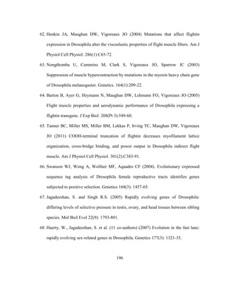 196
62. Henkin JA, Maughan DW, Vigoreaux JO (2004) Mutations that affect flightin
expression in Drosophila alter the viscoelastic properties of flight muscle fibers. Am J
Physiol Cell Physiol. 286(1):C65-72.
63. Nongthomba U, Cummins M, Clark S, Vigoreaux JO, Sparrow JC (2003)
Suppression of muscle hypercontraction by mutations in the myosin heavy chain gene
of Drosophila melanogaster. Genetics. 164(1):209-22.
64. Barton B, Ayer G, Heymann N, Maughan DW, Lehmann FO, Vigoreaux JO (2005)
Flight muscle properties and aerodynamic performance of Drosophila expressing a
flightin transgene. J Exp Biol. 208(Pt 3):549-60.
65. Tanner BC, Miller MS, Miller BM, Lekkas P, Irving TC, Maughan DW, Vigoreaux
JO (2011) COOH-terminal truncation of flightin decreases myofilament lattice
organization, cross-bridge binding, and power output in Drosophila indirect flight
muscle. Am J Physiol Cell Physiol. 301(2):C383-91.
66. Swanson WJ, Wong A, Wolfner MF, Aquadro CF (2004). Evolutionary expressed
sequence tag analysis of Drosophila female reproductive tracts identifies genes
subjected to positive selection. Genetics 168(3): 1457-65.
67. Jagadeeshan, S. and Singh R.S. (2005) Rapidly evolving genes of Drosophila:
differing levels of selective pressure in testis, ovary, and head tissues between sibling
species. Mol Biol Evol 22(9): 1793-801.
68. Haerty, W., Jagadeeshan, S. et al. (11 co-authors) (2007) Evolution in the fast lane:
rapidly evolving sex-related genes in Drosophila. Genetics 177(3): 1321-35.
 