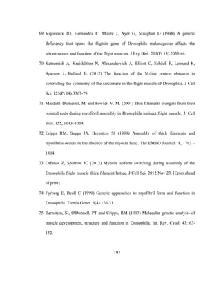 197
69. Vigoreaux JO, Hernandez C, Moore J, Ayer G, Maughan D (1998) A genetic
deficiency that spans the flightin gene of Drosophila melanogaster affects the
ultrastructure and function of the flight muscles. J Exp Biol. 201(Pt 13):2033-44.
70. Katzemich A, Kreisköther N, Alexandrovich A, Elliott C, Schöck F, Leonard K,
Sparrow J, Bullard B. (2012) The function of the M-line protein obscurin in
controlling the symmetry of the sarcomere in the flight muscle of Drosophila. J Cell
Sci. 125(Pt 14):3367-79.
71. Mardahl–Dumesnil, M. and Fowler, V. M. (2001) Thin filaments elongate from their
pointed ends during myofibril assembly in Drosophila indirect flight muscle. J. Cell
Biol. 155, 1043–1054.
72. Cripps RM, Suggs JA, Bernstein SI (1999) Assembly of thick filaments and
myofibrils occurs in the absence of the myosin head. The EMBO Journal 18, 1793 –
1804.
73. Orfanos Z, Sparrow JC (2012) Myosin isoform switching during assembly of the
Drosophila flight muscle thick filament lattice. J Cell Sci. 2012 Nov 23. [Epub ahead
of print]
74. Fyrberg E, Beall C (1990) Genetic approaches to myofibril form and function in
Drosophila. Trends Genet. 6(4):126-31.
75. Bernstein, SI, O'Donnell, PT and Cripps, RM (1993) Molecular genetic analysis of
muscle development, structure and function in Drosophila. Int. Rev. Cytol. 43: 63-
152.
 