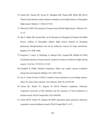 198
76. Tanner BC, Farman GP, Irving TC, Maughan DW, Palmer BM, Miller MS (2012)
Thick-to-thin filament surface distance modulates cross-bridge kinetics in Drosophila
flight muscle. Biophys J. 103(6):1275-84.
77. White DC (1983) The elasticity of relaxed insect fibrillar flight muscle. J Physiol 343:
31–57.
78. Hao Y, Miller MS, Swank DM, Liu H, Bernstein SI, Maughan D, Pollack GH (2006)
Passive stiffness in Drosophila indirect flight muscle reduced by disrupting
paramyosin phosphorylation, but not by embryonic myosin S2 hinge substitution.
Biophys J 91: 4500–4506.
79. Ferguson C, Lakey A, Hutchings A, Butcher GW, Leonard KR, Bullard B (1994)
Cytoskeletal proteins of insect muscle: location of zeelins in Lethocerus flight and leg
muscle. J Cell Sci. 107 (Pt 5):1115-29.
80. Campbell K (2006) Filament compliance effects can explain tension overshoots
during force development. Biophys J 91: 4102–4109.
81. Luo Y, Cooke R, Pate E (1993) A model of stress relaxation in cross-bridge systems:
effect of a series elastic element. Am J Physiol. 265(1 Pt 1):C279-88.
82. Tanner BC, Daniel TL, Regnier M (2012) Filament compliance influences
cooperative activation of thin filaments and the dynamics of force production in
skeletal muscle. PLoS Comput Biol. 8(5):e1002506.
83. Tanner BCW, Daniel TL, Regnier M (2007) Sarcomere lattice geometry influences
cooperative myosin binding in muscle. PLoS Comput Biol 3: e115.
 