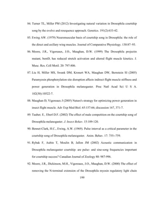 199
84. Turner TL, Miller PM (2012) Investigating natural variation in Drosophila courtship
song by the evolve and resequence approach. Genetics. 191(2):633-42.
85. Ewing AW. (1979) Neuromuscular basis of courtship song in Drosophila: the role of
the direct and axillary wing muscles. Journal of Comparative Physiology. 130:87–93.
86. Moore, J.R., Vigoreaux, J.O., Maughan, D.W. (1999) The Drosophila projectin
mutant, bentD, has reduced stretch activation and altered flight muscle kinetics. J.
Musc. Res. Cell Motil. 20: 797-806.
87. Liu H, Miller MS, Swank DM, Kronert WA, Maughan DW, Bernstein SI (2005)
Paramyosin phosphorylation site disruption affects indirect flight muscle stiffness and
power generation in Drosophila melanogaster. Proc Natl Acad Sci U S A.
102(30):10522-7.
88. Maughan D, Vigoreaux J (2005) Nature's strategy for optimizing power generation in
insect flight muscle. Adv Exp Med Biol. 65:157-66; discussion 167, 371-7.
89. Tauber, E., Eberl D.F. (2002) The effect of male competition on the courtship song of
Drosophila melanogaster. J. Insect Behav. 15:109-120.
90. Bennet-Clark, H.C., Ewing, A.W. (1969). Pulse interval as a critical parameter in the
courtship song of Drosophila melanogaster. Anim. Behav. 17: 755--759.
91. Rybak F, Aubin T, Moulin B, Jallon JM (2002) Acoustic communication in
Drosophila melanogaster courtship: are pulse- and sine-song frequencies important
for courtship success? Canadian Journal of Zoology 80: 987-996.
92. Moore, J.R., Dickinson, M.H., Vigoreaux, J.O., Maughan, D.W. (2000) The effect of
removing the N-terminal extension of the Drosophila myosin regulatory light chain
 