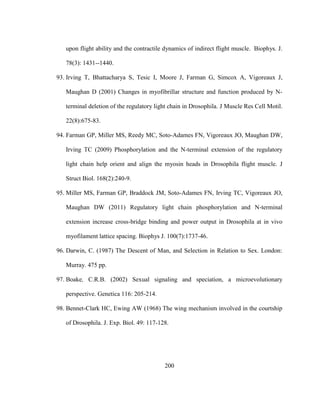 200
upon flight ability and the contractile dynamics of indirect flight muscle. Biophys. J.
78(3): 1431--1440.
93. Irving T, Bhattacharya S, Tesic I, Moore J, Farman G, Simcox A, Vigoreaux J,
Maughan D (2001) Changes in myofibrillar structure and function produced by N-
terminal deletion of the regulatory light chain in Drosophila. J Muscle Res Cell Motil.
22(8):675-83.
94. Farman GP, Miller MS, Reedy MC, Soto-Adames FN, Vigoreaux JO, Maughan DW,
Irving TC (2009) Phosphorylation and the N-terminal extension of the regulatory
light chain help orient and align the myosin heads in Drosophila flight muscle. J
Struct Biol. 168(2):240-9.
95. Miller MS, Farman GP, Braddock JM, Soto-Adames FN, Irving TC, Vigoreaux JO,
Maughan DW (2011) Regulatory light chain phosphorylation and N-terminal
extension increase cross-bridge binding and power output in Drosophila at in vivo
myofilament lattice spacing. Biophys J. 100(7):1737-46.
96. Darwin, C. (1987) The Descent of Man, and Selection in Relation to Sex. London:
Murray. 475 pp.
97. Boake, C.R.B. (2002) Sexual signaling and speciation, a microevolutionary
perspective. Genetica 116: 205-214.
98. Bennet-Clark HC, Ewing AW (1968) The wing mechanism involved in the courtship
of Drosophila. J. Exp. Biol. 49: 117-128.
 