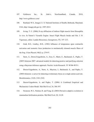 202
107. Goldwave Inc., St. John’s, Newfoundland, Canada, 2010,
http://www.goldwave.com/
108. Rasband, W.S., ImageJ, U. S. National Institutes of Health, Bethesda, Maryland,
USA, http://imagej.nih.gov/ij/, 1997-2012.
109. Irving, T. C. (2006) X-ray diffraction of indirect flight muscle from Drosophila
in vivo. In Nature’s Versatile Engine: Insect Flight Muscle Inside and Out. J. O.
Vigoreaux, editor. Landes Bioscience, Georgetown, TX. 197–213.
110. Godt, R.E., Lindley, B.D., (1982) Influence of temperature upon contractile
activation and isometric force production in mechanically skinned muscle fibers of
the frog. J Gen Physiol, 80(2): p. 279-97.
111. Stern, A., Doron-Faigenboim, A., Erez, E., Martz, E., Bacharach, E., Pupko, T.
(2007) Selecton 2007: advanced models for detecting positive and purifying selection
using a Bayesian inference approach. Nucleic Acids Research. 35: W506-W511.
112. Doron-Faigenboim, A., Stern, A., Mayrose, I., Bacharach, E., and Pupko, T.
(2005) Selecton: a server for detecting evolutionary forces at a single amino-acid site.
Bioinformatics. 21(9): 2101-2103.
113. Doron-Faigenboim, A. and Pupko, T. (2006) A Combined Empirical and
Mechanistic Codon Model. Mol Biol Evol, 24, 388-397.
114. Swanson, W.J., Nielsen, R. and Yang, Q. (2003) Pervasive adaptive evolution in
mammalian fertilization proteins. Mol Biol Evol, 20, 18-20.
 
