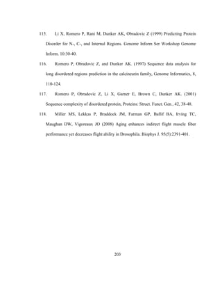 203
115. Li X, Romero P, Rani M, Dunker AK, Obradovic Z (1999) Predicting Protein
Disorder for N-, C-, and Internal Regions. Genome Inform Ser Workshop Genome
Inform. 10:30-40.
116. Romero P, Obradovic Z, and Dunker AK. (1997) Sequence data analysis for
long disordered regions prediction in the calcineurin family, Genome Informatics, 8,
110-124.
117. Romero P, Obradovic Z, Li X, Garner E, Brown C, Dunker AK. (2001)
Sequence complexity of disordered protein, Proteins: Struct. Funct. Gen., 42, 38-48.
118. Miller MS, Lekkas P, Braddock JM, Farman GP, Ballif BA, Irving TC,
Maughan DW, Vigoreaux JO (2008) Aging enhances indirect flight muscle fiber
performance yet decreases flight ability in Drosophila. Biophys J. 95(5):2391-401.
 