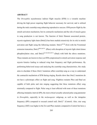 205
ABSTRACT
The Drosophila asynchronous indirect flight muscles (IFM) is a versatile machine
driving the high power requiring flight behavior necessary for survival, and is utilized
during the male courtship song enhancing reproductive success. IFM powers flight by the
stretch activation mechanism, but its contractile mechanism and the role of muscle genes
in song production is not known. The function of thick filament associated protein,
myosin regulatory light chain (Dmlc2) has been studied extensively for its role in stretch
activation and flight using the following mutants: Dmlc2Δ2-46
(Ext) with the N-terminal
extension truncation, Dmlc2S66A,S67A
(Phos) with disruption of myosin light chain kinase
phosphorylation sites, and Dmlc2Δ2-46;S66A,S67A
(Dual) with both the above mutations.
These mutants are known to have an IFM compromised in stretch activation response and
myosin kinetics leading to reduced wing beat frequency and flight performance. By
performing behavioral assays and analyzing the courtship song characteristics, this study
aims to elucidate if these Dmlc2 mutations affect courtship song as a way to understand
the contractile mechanism of IFM during singing. Results show that Dmlc2 mutations do
not have a pleiotropic effect on flight and song. Flightless mutants Phos and Dual are
capable of both pulse and sine singing suggesting that these mutations affect song
minimally compared to flight. Pulse song is least affected with none of these mutations
affecting interpulse interval (IPI), the most critical sexually selected pulse song parameter
in Drosophila, especially in the melanogaster subgroup, as well as the intrapulse
frequency (IPF) compared to rescued control null, Dmlc2+
(Control). Also, sine song
frequency (SSF) was higher in the Ext and Phos mutants compared to Control but have a
 