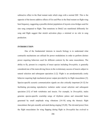 206
subtractive effect in the Dual mutant male which sings with a normal SSF. This is the
opposite of the known additive effects of Ext and Phos in the Dual mutant on flight wing
beat frequency, suggesting a possible distinct population of myosin cross-bridges used for
sine song compared to flight. That mutations in Dmlc2 are manifested differently for
song and flight suggest that stretch activation plays a minimal or no role in song
production.
INTRODUCTION
One of the fundamental interests in muscle biology is to understand what
contractile mechanisms are utilized for power modulations in order to perform distinct
power requiring behaviors used for different contexts by the same musculature. The
ability to fly, present in a majority of insect species including Drosophila, is generally
considered one of the main driving forces in the evolutionary success of insects subject to
natural selection and subsequent speciation [1,2]. Flight is an aerodynamically costly
behavior requiring high mechanical power output provided by its flight musculature [3].
Species-specific acoustic communication signals are also critically important [4-12] for
facilitating pre-mating reproductive isolation under sexual selection and subsequent
speciation [13] of both vertebrates and insects. For example, in Drosophila, males
generate species-specific courtship songs of rhythmic pulses and sinusoidal hums
generated by small amplitude wing vibrations [14-18] using the thoracic flight
musculature that gets neurally activated during singing [19,20]. The elevated power from
the flight musculature for wing flapping during flight in Drosophila has evolved to
 