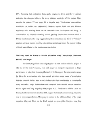 219
[37]. Assuming that contraction during pulse singing is driven entirely by calcium
activation (as discussed above), the lower calcium sensitivity of Ext mutant fibers
explains the greater CPP and longer PL in its pulse song. This is since lower calcium
sensitivity can reduce the cooperativity between myosin heads and thin filament
regulatory units slowing down rate of contractile force development and decay, as
demonstrated by computer modeling studies [48-51]. Overall the minimal effect of
Dmlc2 mutations on pulse song suggests that pulses are initiated and driven by “entirely”
calcium activated manner possibly using distinct actin target zones for myosin binding
which is least affected by the mutations during singing.
Sine Song could be driven by Stretch Activation using Cross-Bridge Population
Distinct from Flight
The ability to generate sine song (Figure 4-2) with normal durations (Figure 4-
3B) by all the Dmlc2 mutants, even with major or complete impairment in flight
performance or wing beat frequency (Tables 4-1, S4-1) suggests that sine song too could
be driven by a mechanism other than stretch activation, using mode of cross-bridge
function (possible distinct actin targets) distinct from flight, as discussed in case of pulse
song. The Dmlc2 single mutants (Ext and Phos) that show aberrant stretch activation,
have a higher sine song frequency (SSF; Figure 4-3A) compared to control. Given the
finding that these mutations do affect SSF, suggest that stretch activation may play some
role in sine song production. Moreover, in contrast to the additive effects of the single
mutations (Ext and Phos) on the Dual mutant on cross-bridge kinetics, wing beat
 