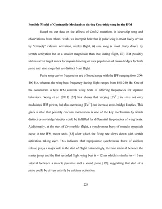 224
Possible Model of Contractile Mechanism during Courtship song in the IFM
Based on our data on the effects of Dmlc2 mutations in courtship song and
observations from others’ work, we interpret here that i) pulse song is most likely driven
by “entirely” calcium activation, unlike flight, ii) sine song is most likely driven by
stretch activation but at a smaller magnitude than that during flight, iii) IFM possibly
utilizes actin target zones for myosin binding or uses population of cross-bridges for both
pulse and sine songs that are distinct from flight.
Pulse song carrier frequencies are of broad range with the IPF ranging from 200-
400 Hz, whereas the wing beat frequency during flight ranges from 180-240 Hz. One of
the conundram is how IFM controls wing beats of differing frequencies for separate
behaviors. Wang et al. (2011) [62] has shown that varying [Ca2+
] in vitro not only
modulates IFM power, but also increasing [Ca2+
] can increase cross-bridge kinetics. This
gives a clue that possibly calcium modulation is one of the key mechanism by which
distinct cross-bridge kinetics could be fulfilled for differential frequencies of wing beats.
Additionally, at the start of Drosophila flight, a synchronous burst of muscle potentials
occur in the IFM motor units [63] after which the firing rate slows down with stretch
activation taking over. This indicates that myoplasmic synchronous burst of calcium
release plays a major role in the start of flight. Interestingly, the time interval between the
starter jump and the first recorded flight wing beat is ~ 12 ms which is similar to ~ 16 ms
interval between a muscle potential and a sound pulse [19], suggesting that start of a
pulse could be driven entirely by calcium activation.
 