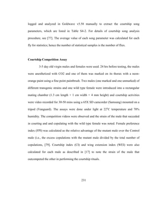 231
logged and analyzed in Goldwave v5.58 manually to extract the courtship song
parameters, which are listed in Table S4-2. For details of courtship song analysis
procedure, see [77]. The average value of each song parameter was calculated for each
fly for statistics; hence the number of statistical samples is the number of flies.
Courtship Competition Assay
3-5 day old virgin males and females were used. 24 hrs before testing, the males
were anesthetized with CO2 and one of them was marked on its thorax with a neon-
orange paint using a fine point paintbrush. Two males (one marked and one unmarked) of
different transgenic strains and one wild type female were introduced into a rectangular
mating chamber (1.3 cm length × 1 cm width × 4 mm height) and courtship activities
were video recorded for 30-50 mins using a 65X SD camcorder (Samsung) mounted on a
tripod (Vanguard). The assays were done under light at 22o
C temperature and 70%
humidity. The competition videos were observed and the strain of the male that succeded
in courting and and copulating with the wild type female was noted. Female preference
index (FPI) was calculated as the relative advantage of the mutant male over the Control
male (i.e., the excess copulations with the mutant male divided by the total number of
copulations, [79]. Courtship index (CI) and wing extension index (WEI) were also
calculated for each male as described in [17] to note the strain of the male that
outcompeted the other in performing the courtship rituals.
 