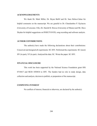 248
ACKNOWLEDGEMENTS
We thank Dr. Mark Miller, Dr. Bryan Ballif and Dr. Sara Helms-Cahan for
helpful comments on the manuscript. We are grateful to Dr. Charalambos P. Kyriacou
(University of Leicester, UK), Dr. Harold B. Dowse (University of Maine) and Mr. Dave
Dryden for helpful suggestions on INSECTAVOX, song recording and software analysis.
AUTHOR CONTRIBUTIONS
The author(s) have made the following declarations about their contributions:
Conceived and designed all experiments: SC JOV. Performed the experiments: SC (most)
HV (in part), VF (in part). Analyzed the data: SC. Wrote the paper: SC JOV.
FINANCIAL DISCLOSURE
This work has been supported by the National Science Foundation grant IOS
0718417 and MCB 1050834 to JOV. The funders had no role in study design, data
collection and analysis, decision to publish, or preparation of the manuscript.
COMPETING INTEREST
No conflicts of interest, financial or otherwise, are declared by the author(s).
 