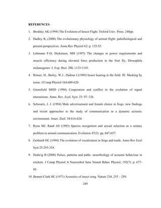 249
REFERENCES
1. Brodsky AK (1994) The Evolution of Insect Flight. Oxford Univ. Press. 248pp.
2. Dudley R, (2000) The evolutionary physiology of animal flight: paleobiological and
present perspectives. Annu Rev Physiol 62: p. 135-55.
3. Lehmann F-O, Dickinson, MH (1997) The changes in power requirements and
muscle efficiency during elevated force production in the fruit fly, Drosophila
melanogaster. J. Exp. Biol. 200, 1133-1143.
4. Römer, H., Bailey, W.J., Dadour I (1989) Insect hearing in the field. III. Masking by
noise. J Comp Physiol 164:609-620.
5. Greenfield MHD (1994) Cooperation and conflict in the evolution of signal
interactions. Annu. Rev. Ecol. Syst. 25: 97–126.
6. Schwartz, J. J. (1994) Male advertisement and female choice in frogs: new findings
and recent approaches to the study of communication in a dynamic acoustic
environment. Amer. Zool. 34:616-624.
7. Ryna MJ, Rand AS (1993) Species recognition and sexual selection as a unitary
problem in animal communication. Evolution 47(2): pp. 647-657.
8. Gerhardt HC (1994) The evolution of vocalization in frogs and toads. Annu Rev Ecol
Syst 25:293-324.
9. Hedwig B (2006) Pulses, patterns and paths: neurobiology of acoustic behaviour in
crickets. J Comp Physiol A Neuroethol Sens Neural Behav Physiol, 192(7): p. 677-
89.
10. Bennet-Clark HC (1971) Acoustics of insect song. Nature 234, 255 – 259.
 