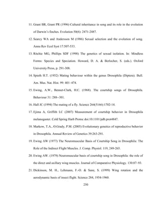 250
11. Grant BR, Grant PR (1996) Cultural inheritance in song and its role in the evolution
of Darwin’s finches. Evolution 50(6): 2471-2487.
12. Searcy WA and Andersson M (1986) Sexual selection and the evolution of song.
Annu Rev Ecol Syst 17:507-533.
13. Ritchie MG, Phillips SDF (1998) The genetics of sexual isolation. In: Mindless
Forms: Species and Speciation. Howard, D. A. & Berlocher, S. (eds.). Oxford
University Press, p. 291-308.
14. Spieth H.T. (1952) Mating behaviour within the genus Drosophila (Diptera). Bull.
Am. Mus. Nat. Hist. 99: 401–474.
15. Ewing, A.W., Bennet-Clark, H.C. (1968). The courtship songs of Drosophila.
Behaviour 31: 288--301.
16. Hall JC (1994) The mating of a fly. Science 264(5166):1702-14.
17. Ejima A, Griffith LC (2007) Measurement of courtship behavior in Drosophila
melanogaster. Cold Spring Harb Protoc doi:10.1101/pdb.prot4847.
18. Markow, T.A., O.Grady, P.M. (2005) Evolutionary genetics of reproductive behavior
in Drosophila. Annual Review of Genetics 39:263-291.
19. Ewing AW (1977) The Neuromuscular Basis of Courtship Song in Drosophila: The
Role of the Indirect Flight Muscles. J. Comp. Physiol. 119, 249-265.
20. Ewing AW. (1979) Neuromuscular basis of courtship song in Drosophila: the role of
the direct and axillary wing muscles. Journal of Comparative Physiology. 130:87–93.
21. Dickinson, M. H., Lehmann, F.-O. & Sane, S. (1999) Wing rotation and the
aerodynamic basis of insect flight. Science 284, 1954-1960.
 